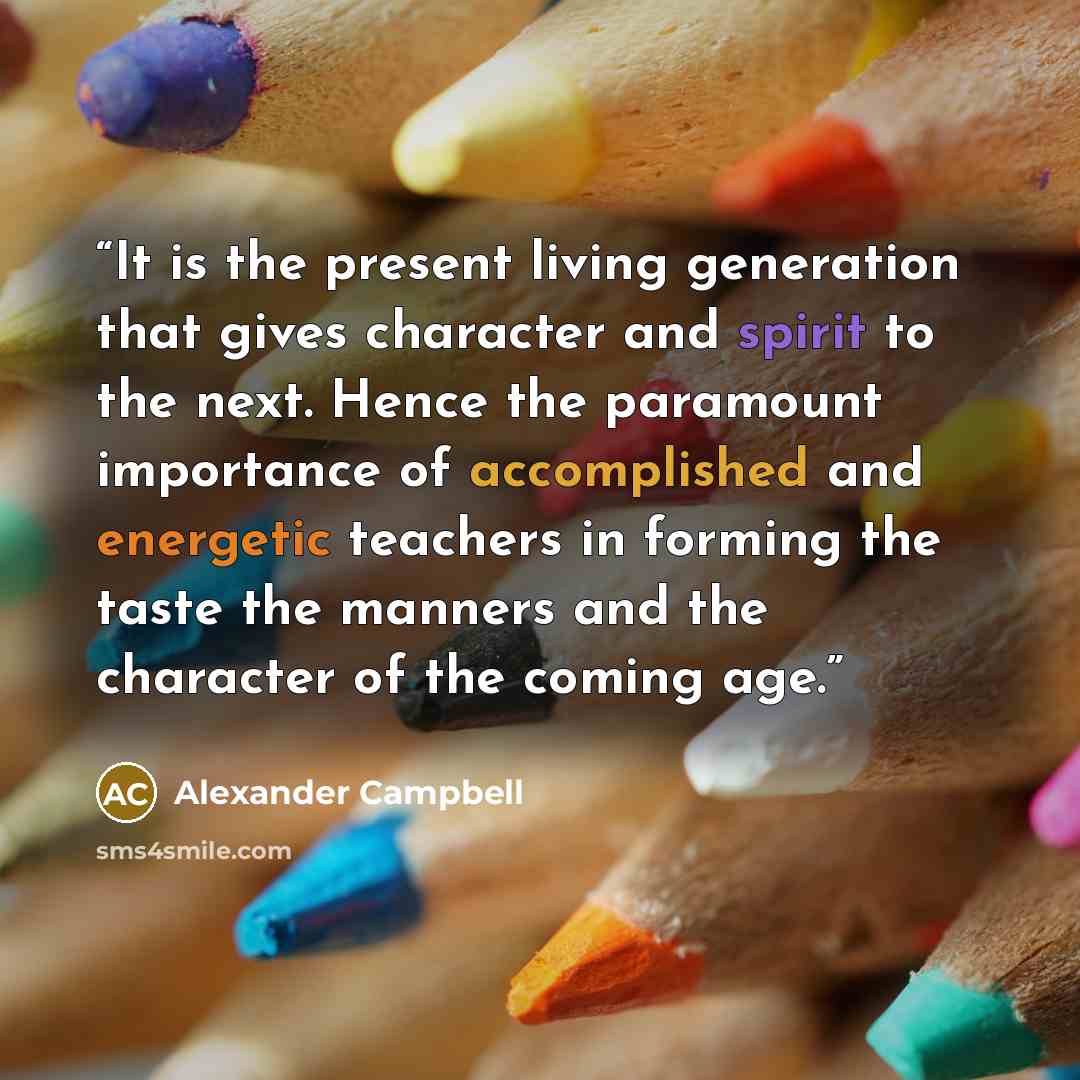“It is the present living generation that gives character and spirit to the next. Hence the paramount importance of accomplished and energetic teachers in forming the taste the manners and the character of the coming age.” quote by Alexander Campbell