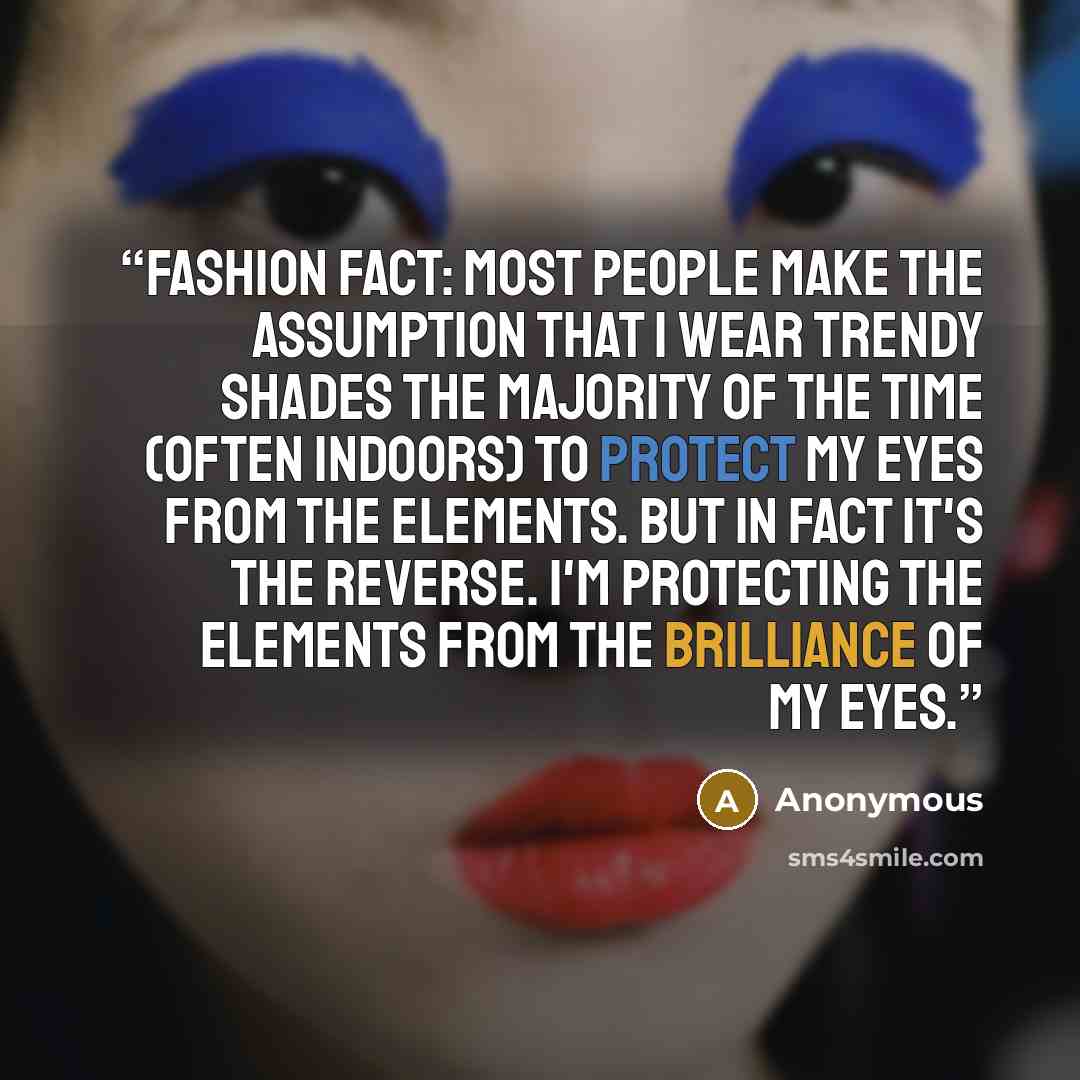 “Fashion Fact: Most people make the assumption that I wear trendy shades the majority of the time (often indoors) to protect my eyes from the elements. But in fact it's the reverse. I'm protecting the elements from the brilliance of my eyes.” quote by Anonymous