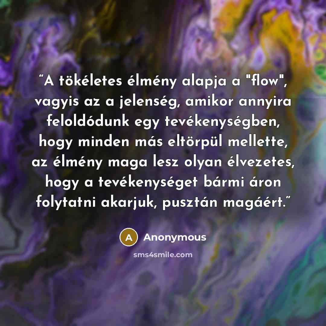 “A tökéletes élmény alapja a "flow", vagyis az a jelenség, amikor annyira feloldódunk egy tevékenységben, hogy minden más eltörpül mellette, az élmény maga lesz olyan élvezetes, hogy a tevékenységet bármi áron folytatni akarjuk, pusztán magáért.” quote by Anonymous