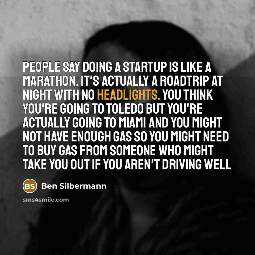 “People say doing a startup is like a marathon. It's actually a roadtrip at night with no headlights. You think you're going to Toledo but you're actually going to Miami and you might not have enough gas so you might need to buy gas from someone who might take you out if you aren't driving well” quote by Ben Silbermann