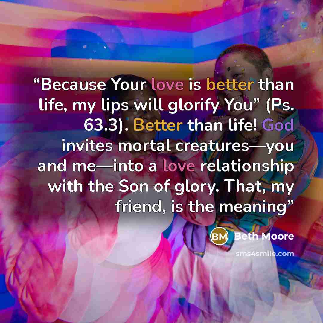 “Because Your love is better than life, my lips will glorify You” (Ps. 63.3). Better than life! God invites mortal creatures—you and me—into a love relationship with the Son of glory. That, my friend, is the meaning” quote by Beth Moore