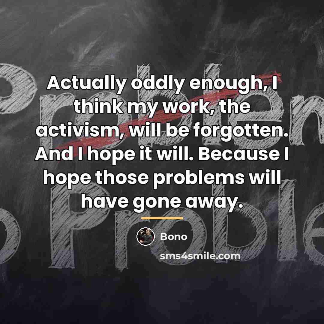 “Actually oddly enough, I think my work, the activism, will…” quote by Bono