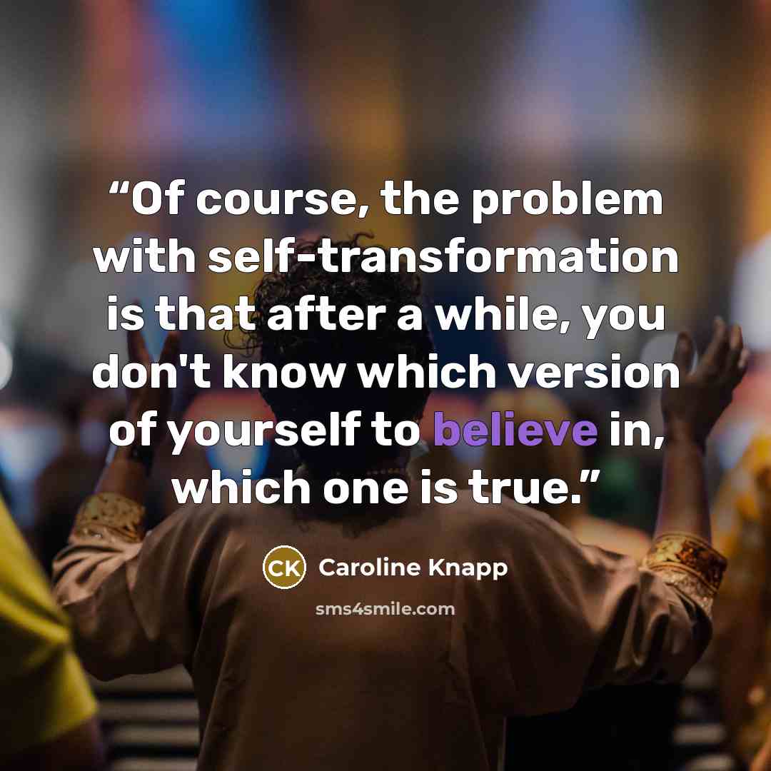 “Of course, the problem with self-transformation is that after a while, you don't know which version of yourself to believe in, which one is true.” quote by Caroline Knapp
