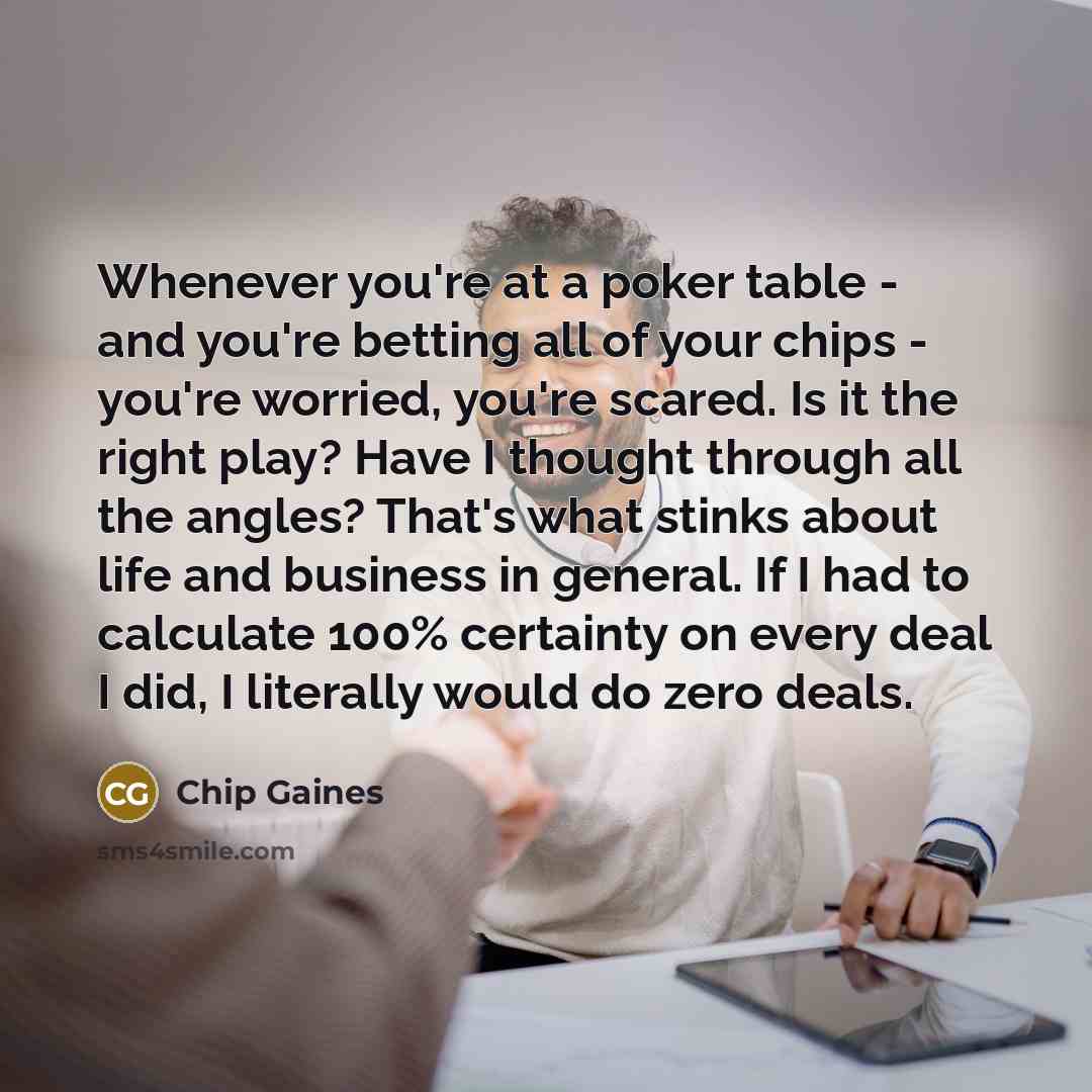 “Whenever you're at a poker table - and you're betting all of your chips - you're worried, you're scared. Is it the right play? Have I thought through all the angles? That's what stinks about life and business in general. If I had to calculate 100% certainty on every deal I did, I literally would…” quote by Chip Gaines