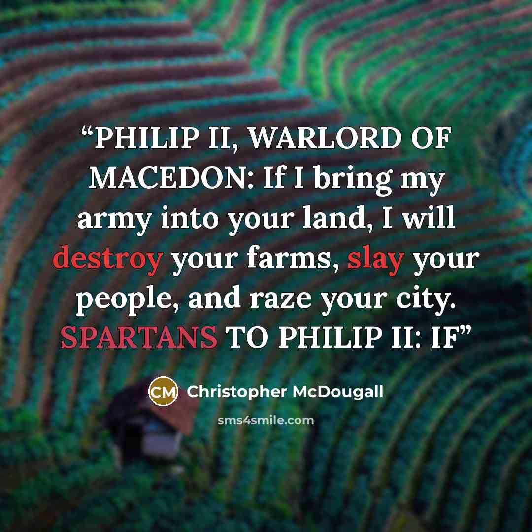 “PHILIP II, WARLORD OF MACEDON: If I bring my army into your land, I will destroy your farms, slay your people, and raze your city. SPARTANS TO PHILIP II: IF” quote by Christopher McDougall