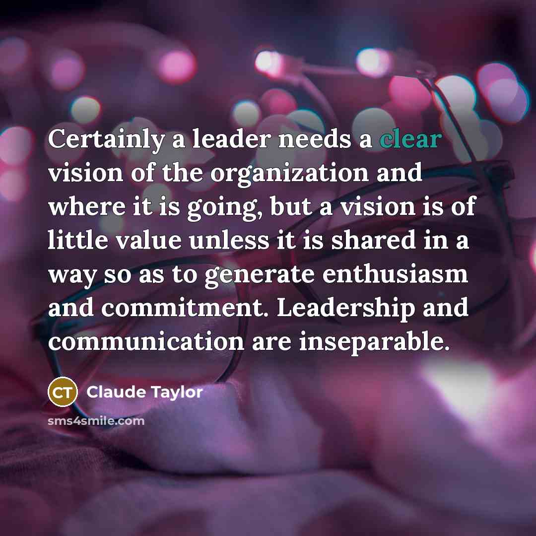 “Certainly a leader needs a clear vision of the organization and where it is going, but a vision is of little value unless it is shared in a way so as to generate enthusiasm and commitment. Leadership and communication are inseparable.” quote by Claude Taylor