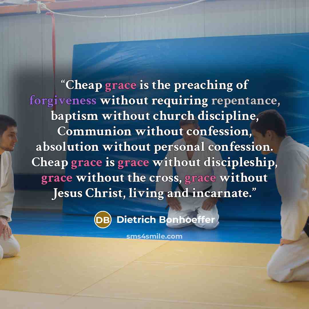 “Cheap grace is the preaching of forgiveness without requiring repentance, baptism without church discipline, Communion without confession, absolution without personal confession. Cheap grace is grace without discipleship, grace without the cross, grace without Jesus Christ, living and incarnate.” quote by Dietrich Bonhoeffer