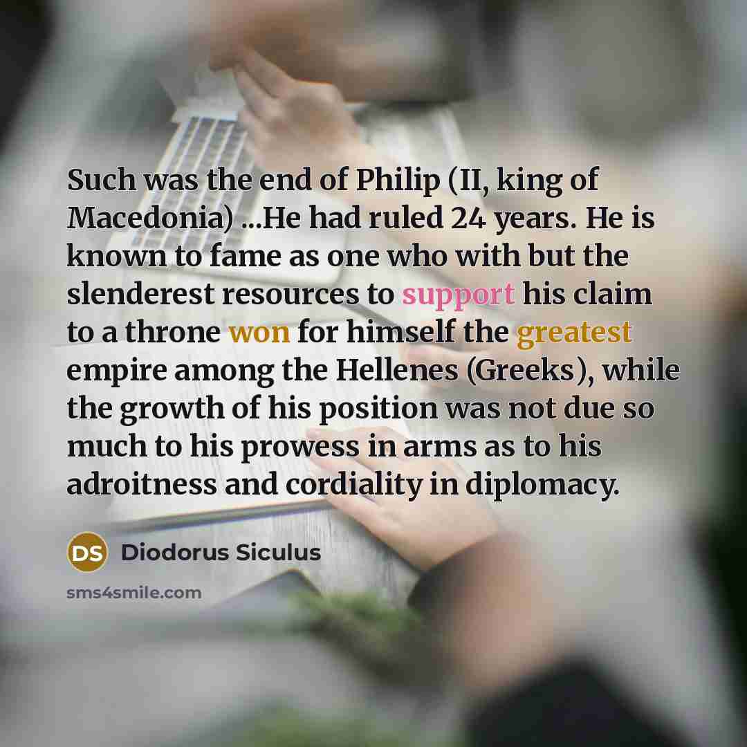 “Such was the end of Philip (II, king of Macedonia) ...He had ruled 24 years. He is known to fame as one who with but the slenderest resources to support his claim to a throne won for himself the greatest empire among the Hellenes (Greeks), while the growth of his position was not due so much to…” quote by Diodorus Siculus