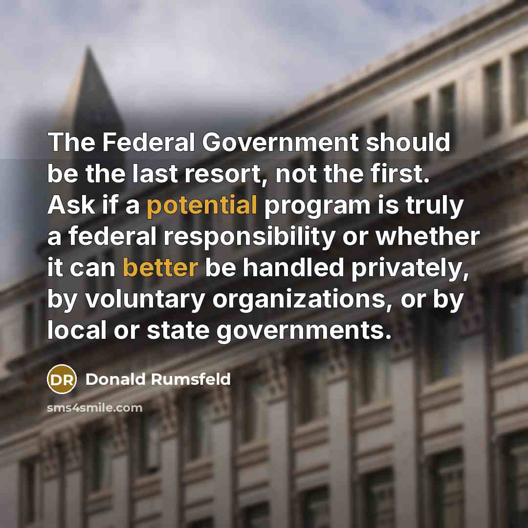 “The Federal Government should be the last resort, not the first. Ask if a potential program is truly a federal responsibility or whether it can better be handled privately, by voluntary organizations, or by local or state governments.” quote by Donald Rumsfeld