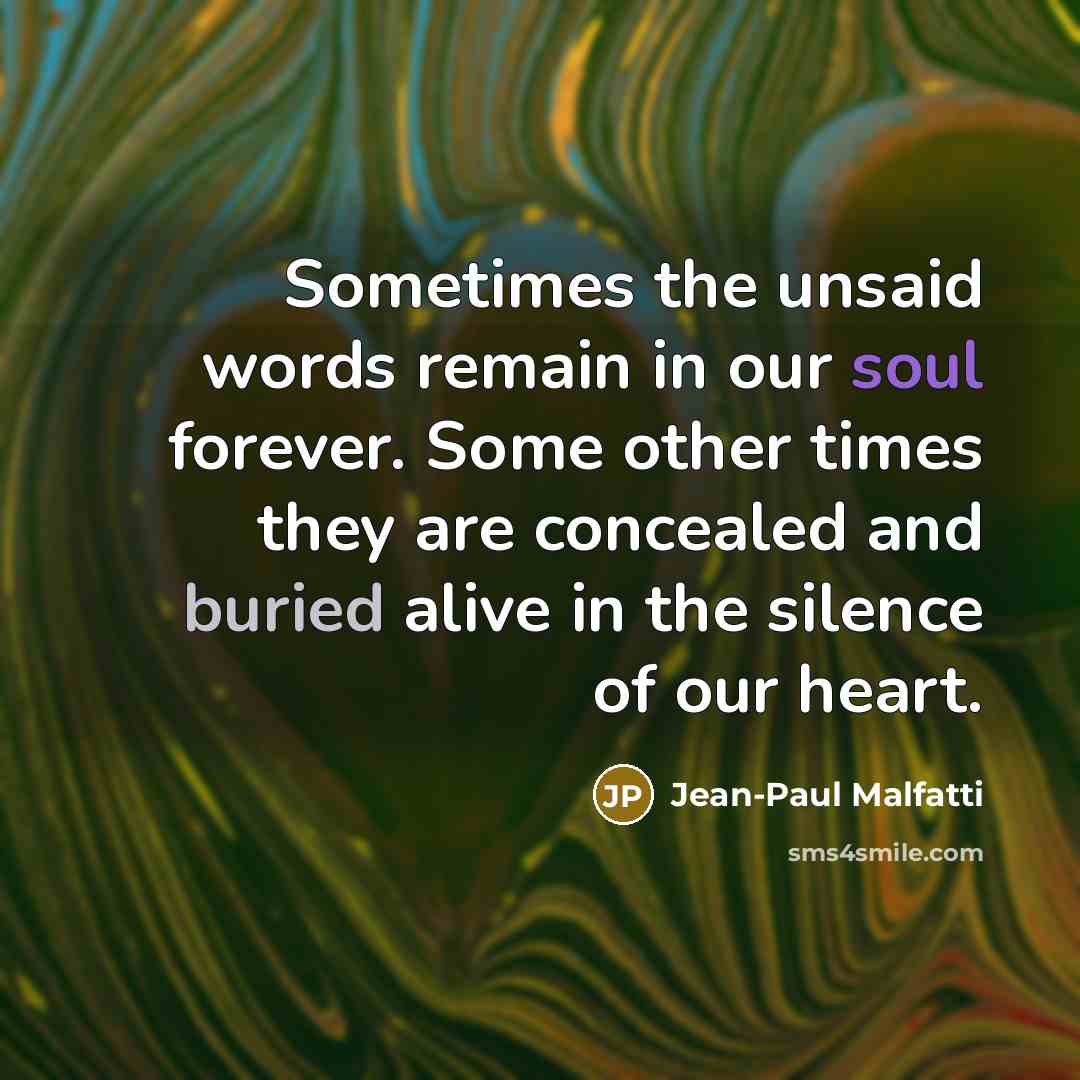 “Sometimes the unsaid words remain in our soul forever. Some other times they are concealed and buried alive in the silence of our heart.” quote by Jean-Paul Malfatti