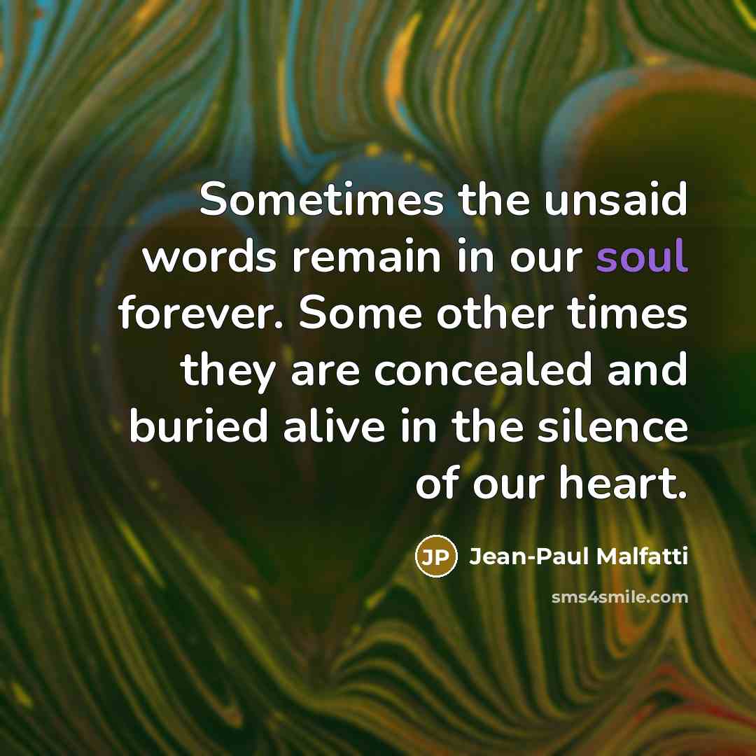“Sometimes the unsaid words remain in our soul forever. Some other times they are concealed and buried alive in the silence of our heart.” quote by Jean-Paul Malfatti
