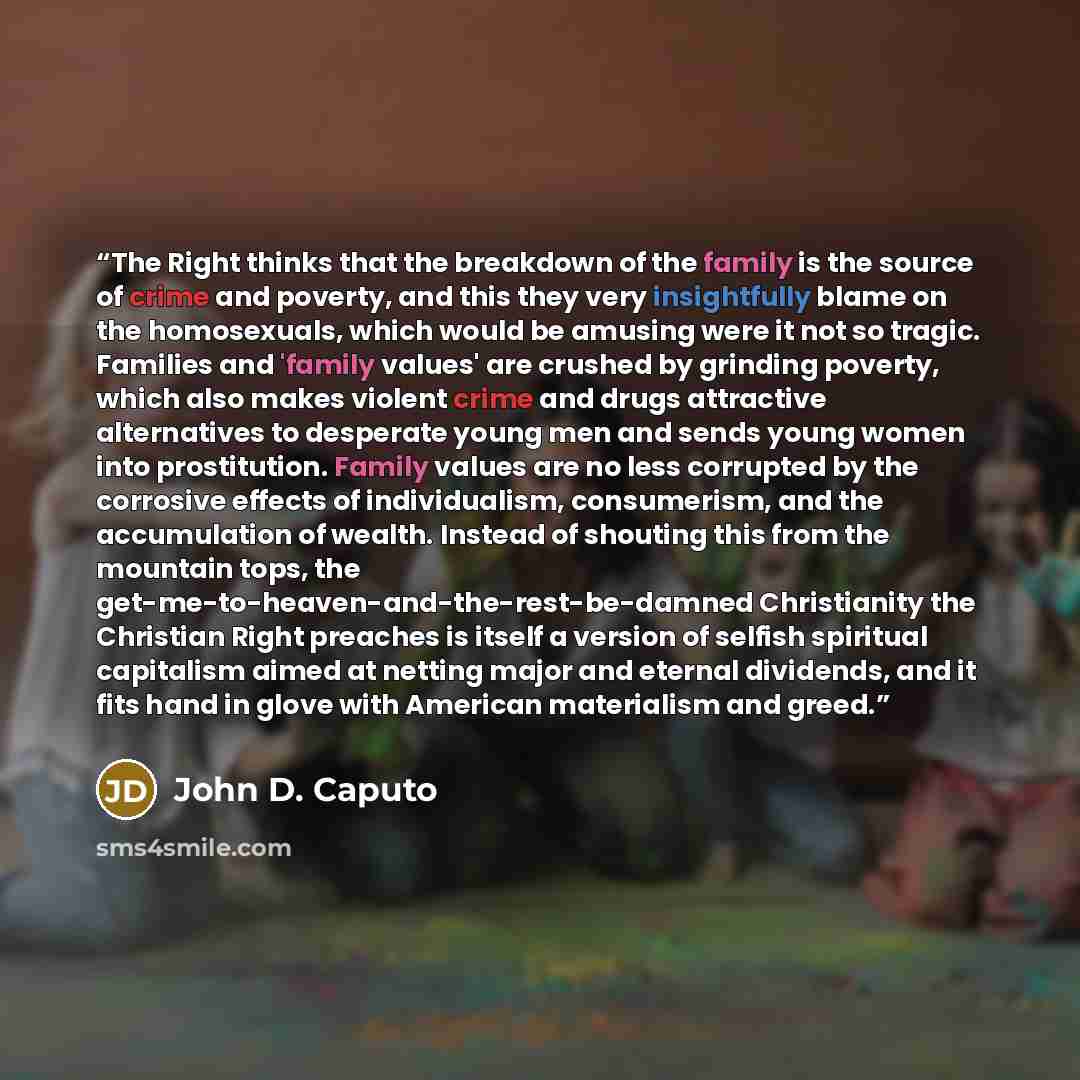 “The Right thinks that the breakdown of the family is the source of crime and poverty, and this they very insightfully blame on the homosexuals, which would be amusing were it not so tragic. Families and 'family values' are crushed by grinding poverty, which also makes violent crime and drugs…” quote by John D. Caputo