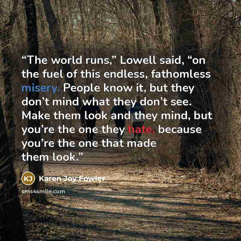 “The world runs,” Lowell said, “on the fuel of this endless, fathomless misery. People know it, but they don’t mind what they don’t see. Make them look and they mind, but you’re the one they hate, because you’re the one that made them look.” quote by Karen Joy Fowler