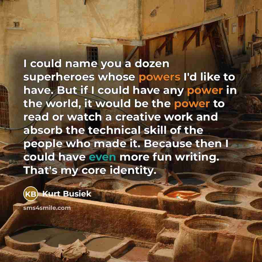 “I could name you a dozen superheroes whose powers I'd like to have. But if I could have any power in the world, it would be the power to read or watch a creative work and absorb the technical skill of the people who made it. Because then I could have even more fun writing. That's my core identity.” quote by Kurt Busiek