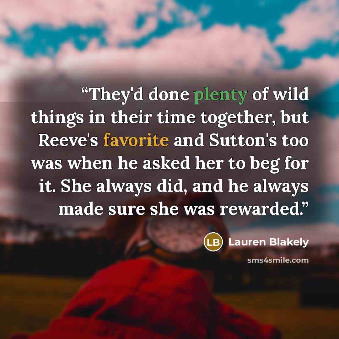 “They'd done plenty of wild things in their time together, but Reeve's favorite and Sutton's too was when he asked her to beg for it. She always did, and he always made sure she was rewarded.” quote by Lauren Blakely
