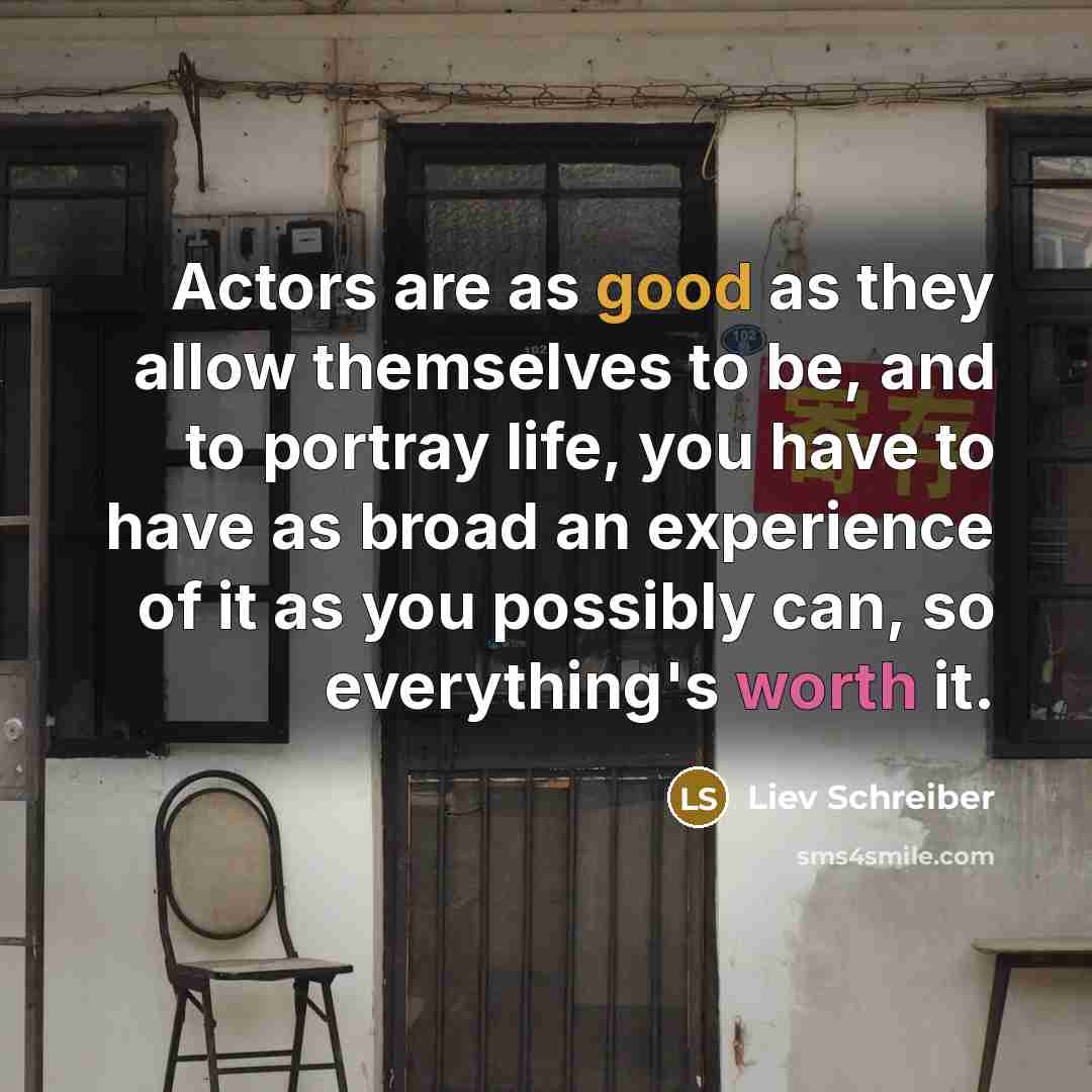 “Actors are as good as they allow themselves to be, and to portray life, you have to have as broad an experience of it as you possibly can, so everything's worth it.” quote by Liev Schreiber