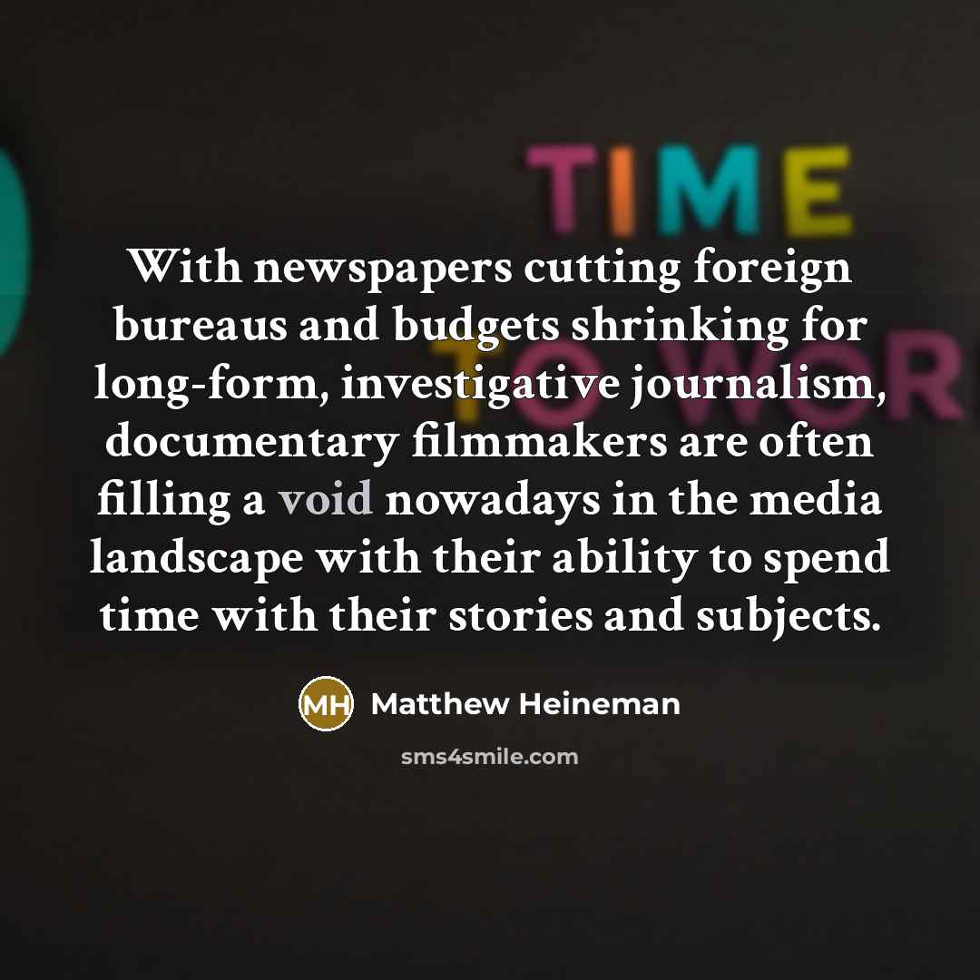 “With newspapers cutting foreign bureaus and budgets shrinking for long-form, investigative journalism, documentary filmmakers are often filling a void nowadays in the media landscape with their ability to spend time with their stories and subjects.” quote by Matthew Heineman