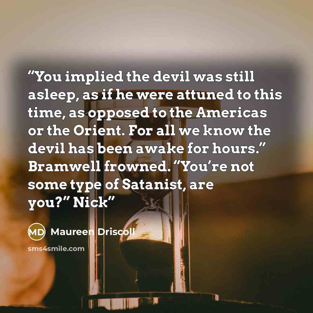 “You implied the devil was still asleep, as if he were attuned to this time, as opposed to the Americas or the Orient. For all we know the devil has been awake for hours.” Bramwell frowned. “You’re not some type of Satanist, are you?” Nick” quote by Maureen Driscoll