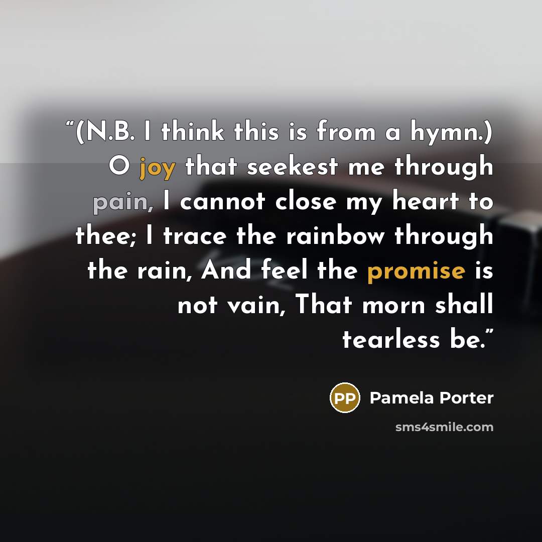 “(N.B. I think this is from a hymn.) O joy that seekest me through pain, I cannot close my heart to thee; I trace the rainbow through the rain, And feel the promise is not vain, That morn shall tearless be.” quote by Pamela Porter
