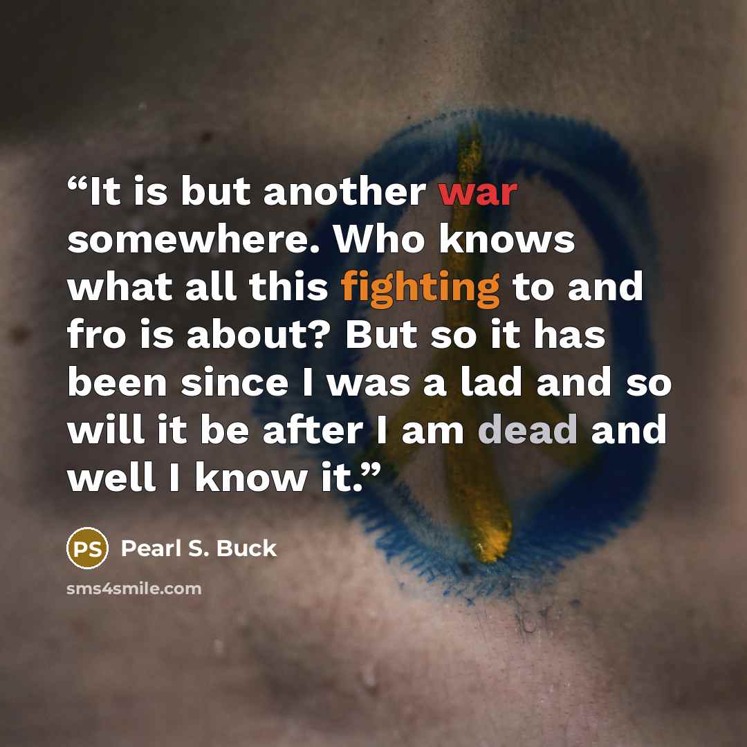 “It is but another war somewhere. Who knows what all this fighting to and fro is about? But so it has been since I was a lad and so will it be after I am dead and well I know it.” quote by Pearl S. Buck
