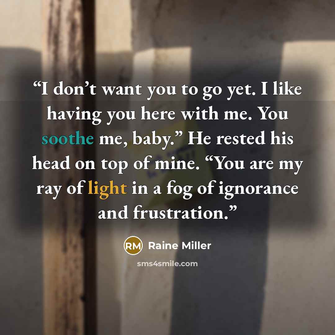 “I don’t want you to go yet. I like having you here with me. You soothe me, baby.” He rested his head on top of mine. “You are my ray of light in a fog of ignorance and frustration.” quote by Raine Miller