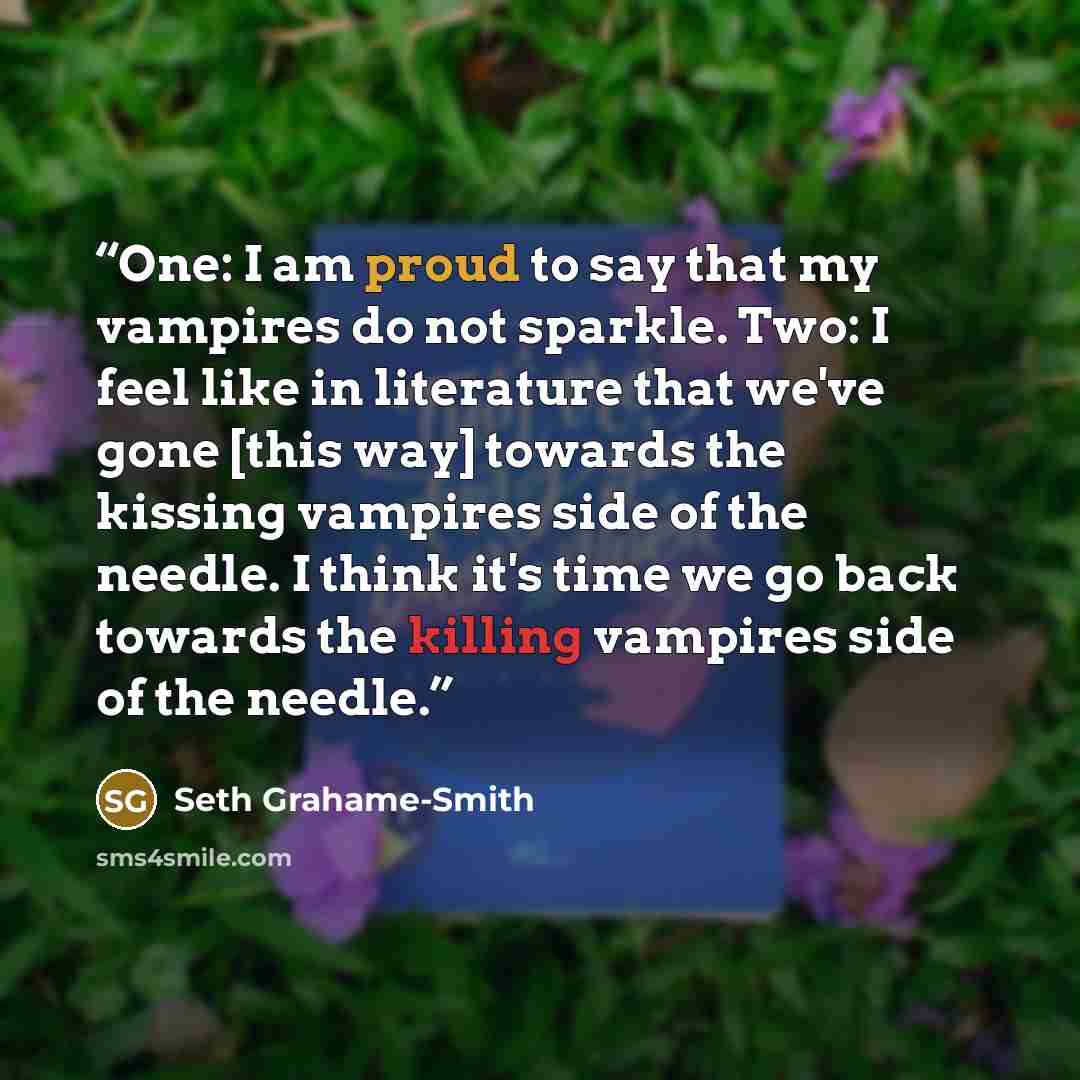 “One: I am proud to say that my vampires do not sparkle. Two: I feel like in literature that we've gone [this way] towards the kissing vampires side of the needle. I think it's time we go back towards the killing vampires side of the needle.” quote by Seth Grahame-Smith