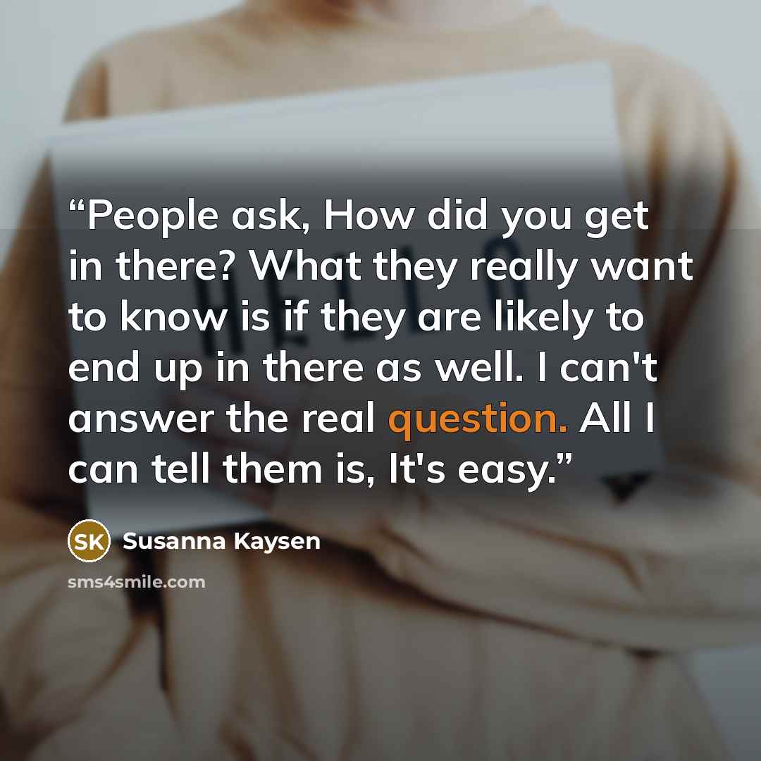 “People ask, How did you get in there? What they really want to know is if they are likely to end up in there as well. I can't answer the real question. All I can tell them is, It's easy.” quote by Susanna Kaysen