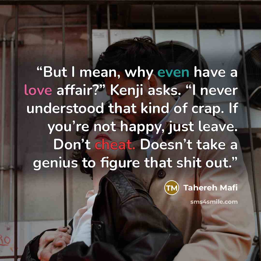 “But I mean, why even have a love affair?” Kenji asks. “I never understood that kind of crap. If you’re not happy, just leave. Don’t cheat. Doesn’t take a genius to figure that shit out.” quote by Tahereh Mafi