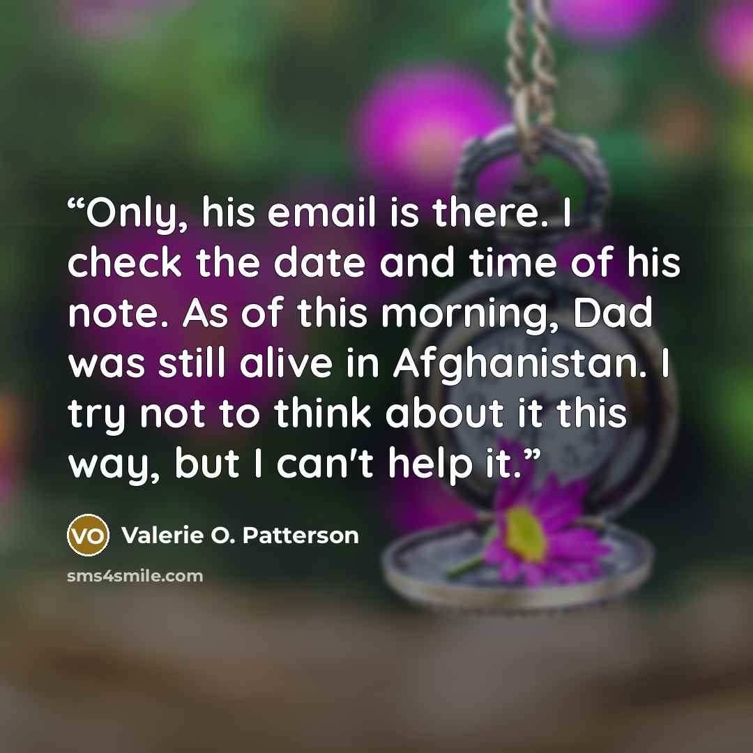 “Only, his email is there. I check the date and time of his note. As of this morning, Dad was still alive in Afghanistan. I try not to think about it this way, but I can't help it.” quote by Valerie O. Patterson