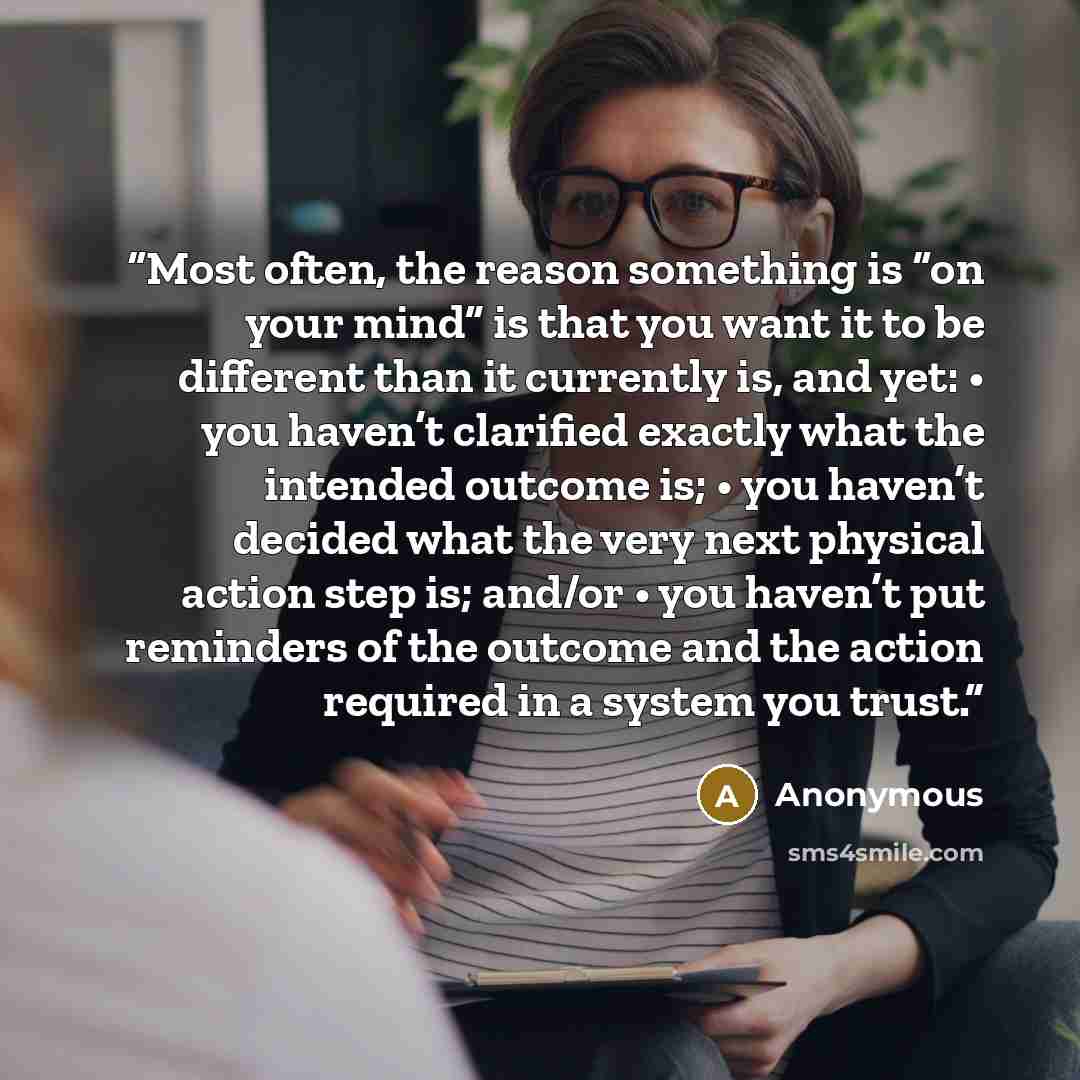 “Most often, the reason something is “on your mind” is that you want it to be different than it currently is, and yet: • you haven’t clarified exactly what the intended outcome is; • you haven’t decided what the very next physical action step is; and/or • you haven’t put reminders of the outcome…” quote by Anonymous
