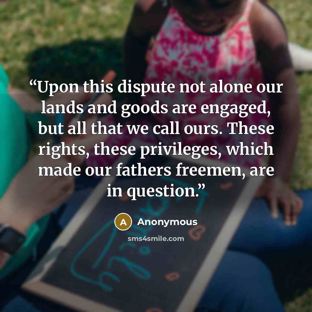 “Upon this dispute not alone our lands and goods are engaged, but all that we call ours. These rights, these privileges, which made our fathers freemen, are in question.” quote by Anonymous