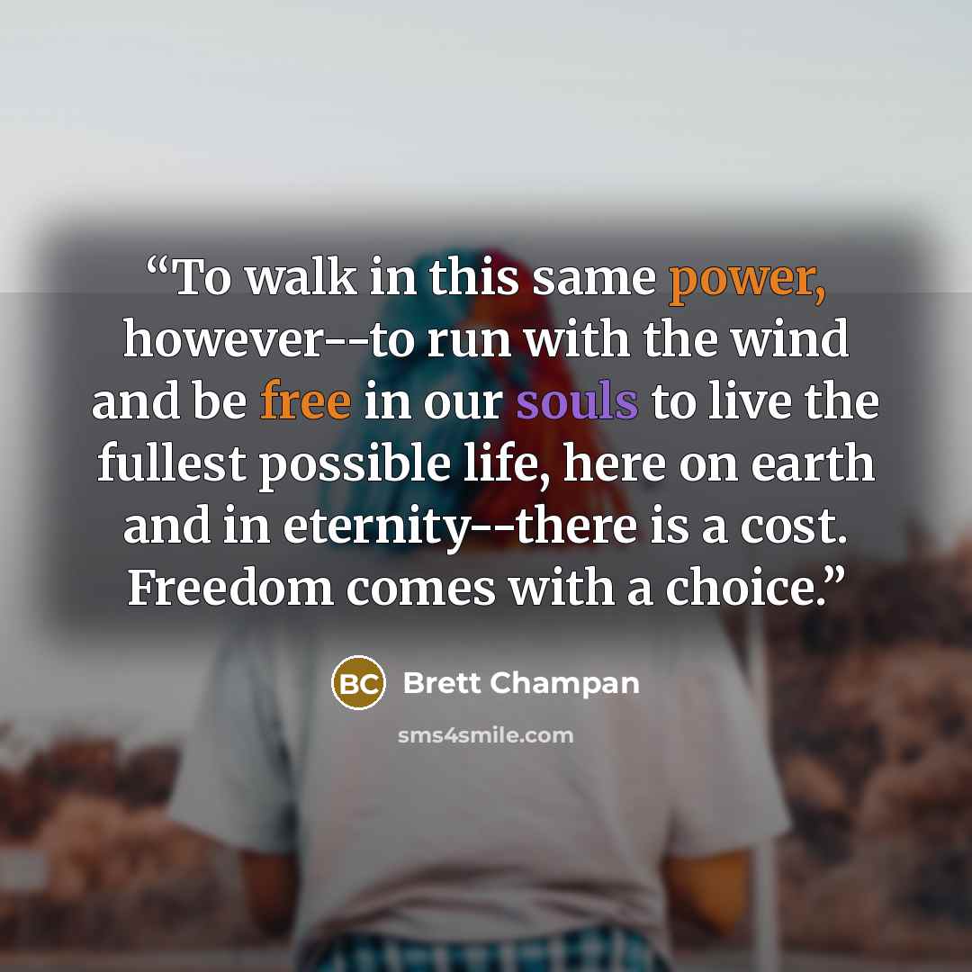 “To walk in this same power, however--to run with the wind and be free in our souls to live the fullest possible life, here on earth and in eternity--there is a cost. Freedom comes with a choice.” quote by Brett Champan
