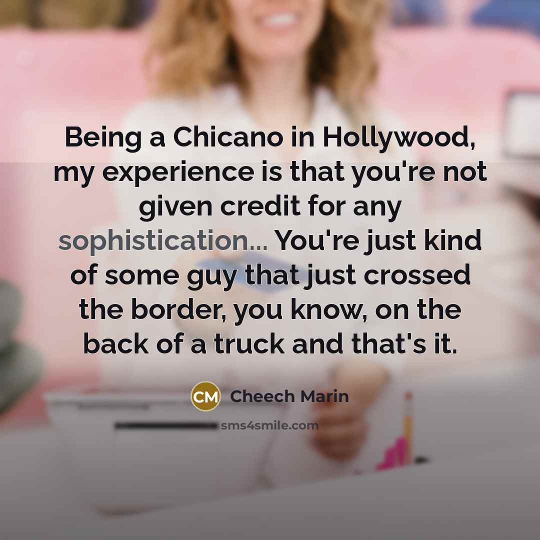 “Being a Chicano in Hollywood, my experience is that you're not given credit for any sophistication... You're just kind of some guy that just crossed the border, you know, on the back of a truck and that's it.” quote by Cheech Marin