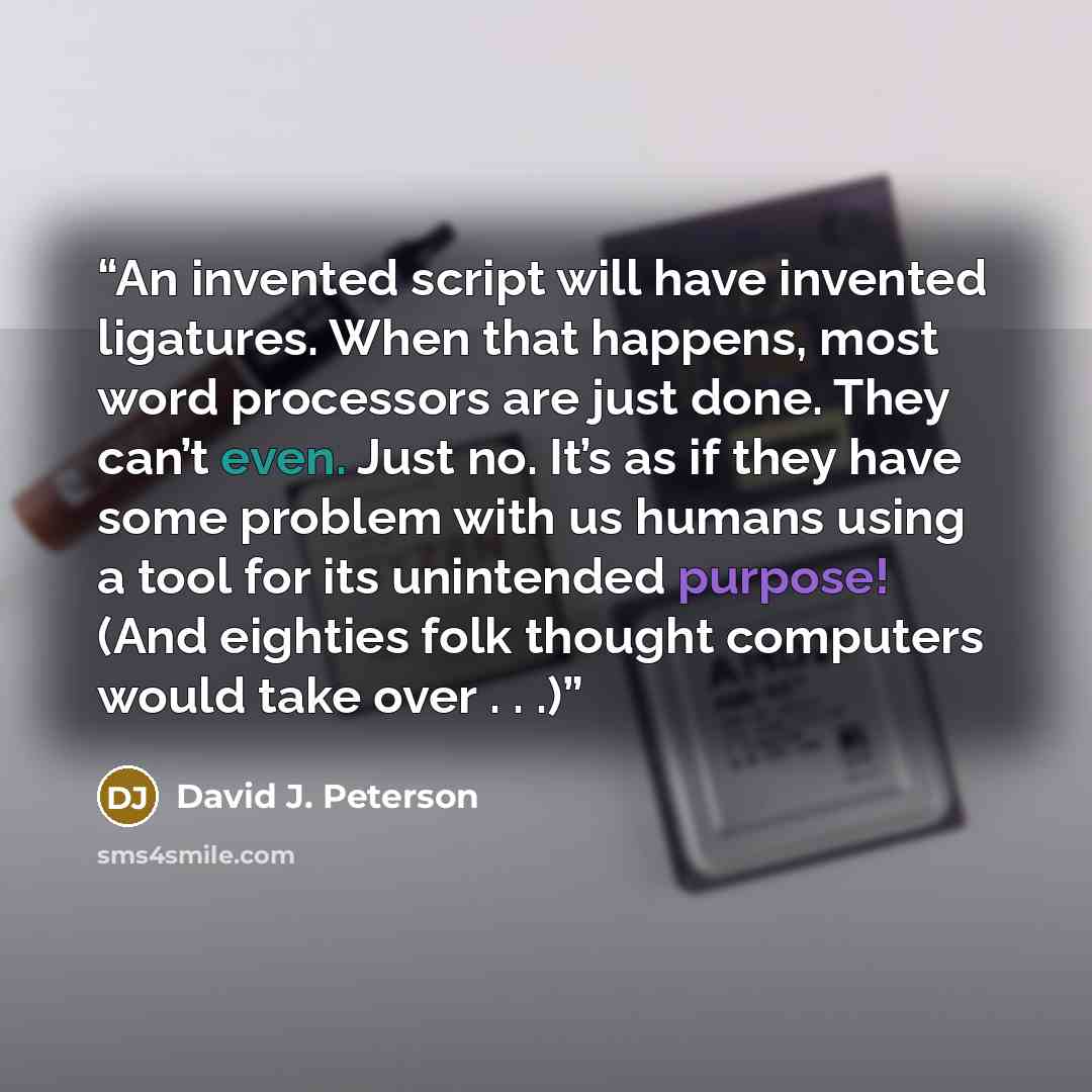 “An invented script will have invented ligatures. When that happens, most word processors are just done. They can’t even. Just no. It’s as if they have some problem with us humans using a tool for its unintended purpose! (And eighties folk thought computers would take over . . .)” quote by David J. Peterson