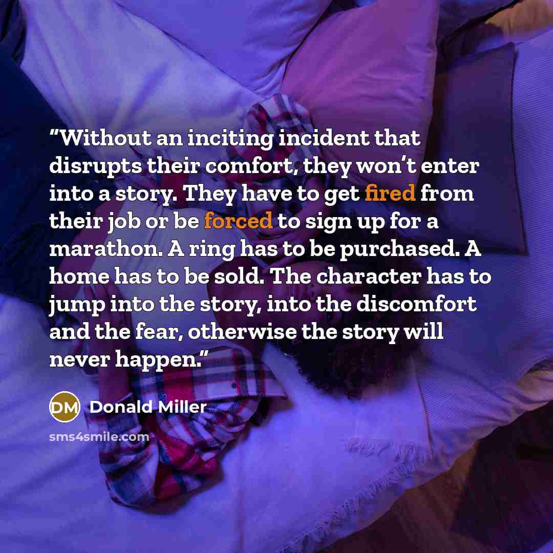 “Without an inciting incident that disrupts their comfort, they won’t enter into a story. They have to get fired from their job or be forced to sign up for a marathon. A ring has to be purchased. A home has to be sold. The character has to jump into the story, into the discomfort and the fear…” quote by Donald Miller