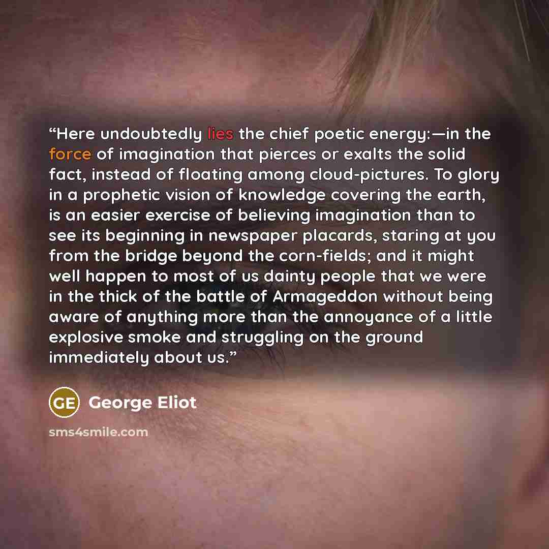 “Here undoubtedly lies the chief poetic energy:—in the force of imagination that pierces or exalts the solid fact, instead of floating among cloud-pictures. To glory in a prophetic vision of knowledge covering the earth, is an easier exercise of believing imagination than to see its beginning in…” quote by George Eliot