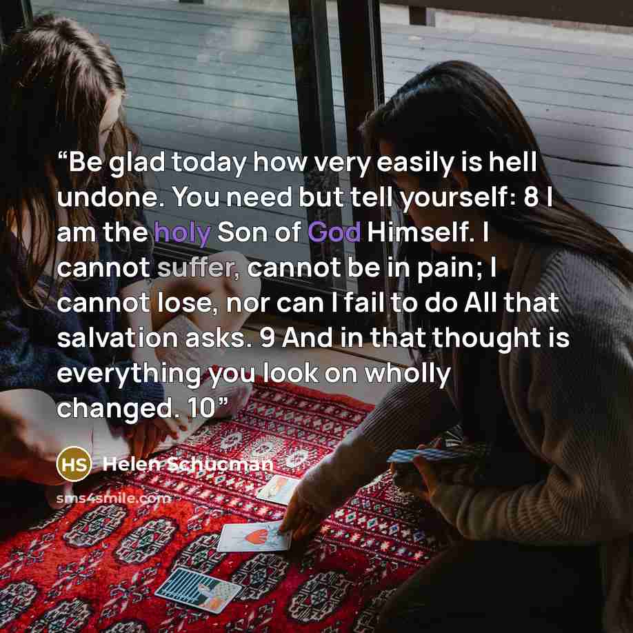 “Be glad today how very easily is hell undone. You need but tell yourself: 8 I am the holy Son of God Himself. I cannot suffer, cannot be in pain; I cannot lose, nor can I fail to do All that salvation asks. 9 And in that thought is everything you look on wholly changed. 10” quote by Helen Schucman