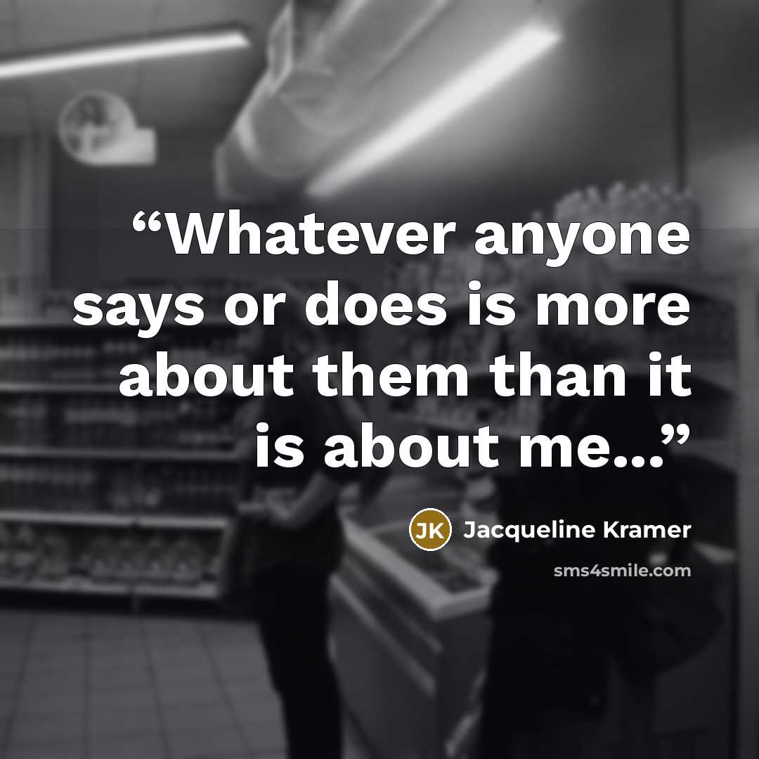 “Whatever anyone says or does is more about them than it is about me...” quote by Jacqueline Kramer