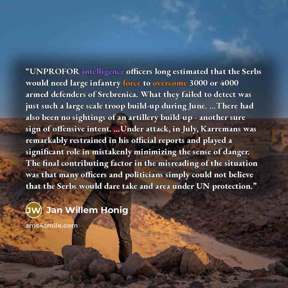 “UNPROFOR intelligence officers long estimated that the Serbs would need large infantry force to overcome 3000 or 4000 armed defenders of Srebrenica. What they failed to detect was just such a large scale troop build-up during June. …There had also been no sightings of an artillery build-up…” quote by Jan Willem Honig