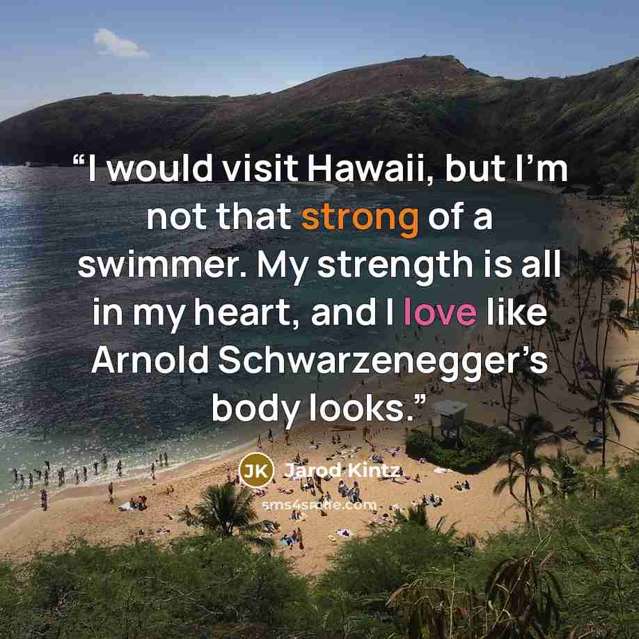 “I would visit Hawaii, but I’m not that strong of a swimmer. My strength is all in my heart, and I love like Arnold Schwarzenegger’s body looks.” quote by Jarod Kintz