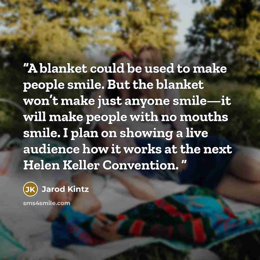 “A blanket could be used to make people smile. But the blanket won’t make just anyone smile—it will make people with no mouths smile. I plan on showing a live audience how it works at the next Helen Keller Convention.” quote by Jarod Kintz