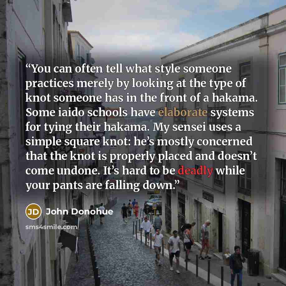 “You can often tell what style someone practices merely by looking at the type of knot someone has in the front of a hakama. Some iaido schools have elaborate systems for tying their hakama. My sensei uses a simple square knot: he’s mostly concerned that the knot is properly placed and doesn’t come…” quote by John Donohue