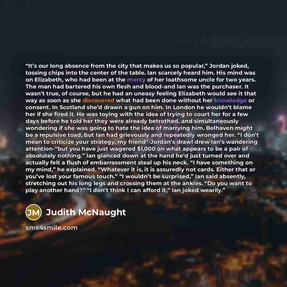 “It’s our long absence from the city that makes us so popular,” Jordan joked, tossing chips into the center of the table. Ian scarcely heard him. His mind was on Elizabeth, who had been at the mercy of her loathsome uncle for two years. The man had bartered his own flesh and blood-and Ian was the…” quote by Judith McNaught