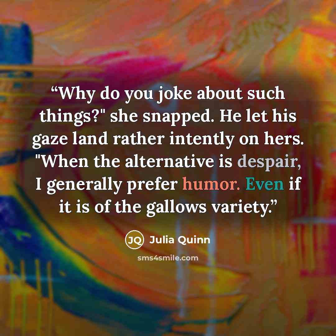 “Why do you joke about such things?" she snapped. He let his gaze land rather intently on hers. "When the alternative is despair, I generally prefer humor. Even if it is of the gallows variety.” quote by Julia Quinn