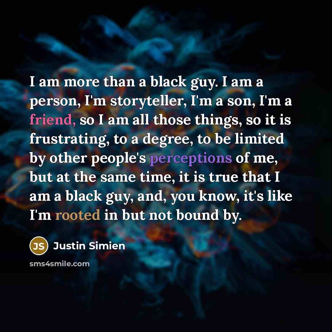 “I am more than a black guy. I am a person, I'm storyteller, I'm a son, I'm a friend, so I am all those things, so it is frustrating, to a degree, to be limited by other people's perceptions of me, but at the same time, it is true that I am a black guy, and, you know, it's like I'm rooted in but…” quote by Justin Simien