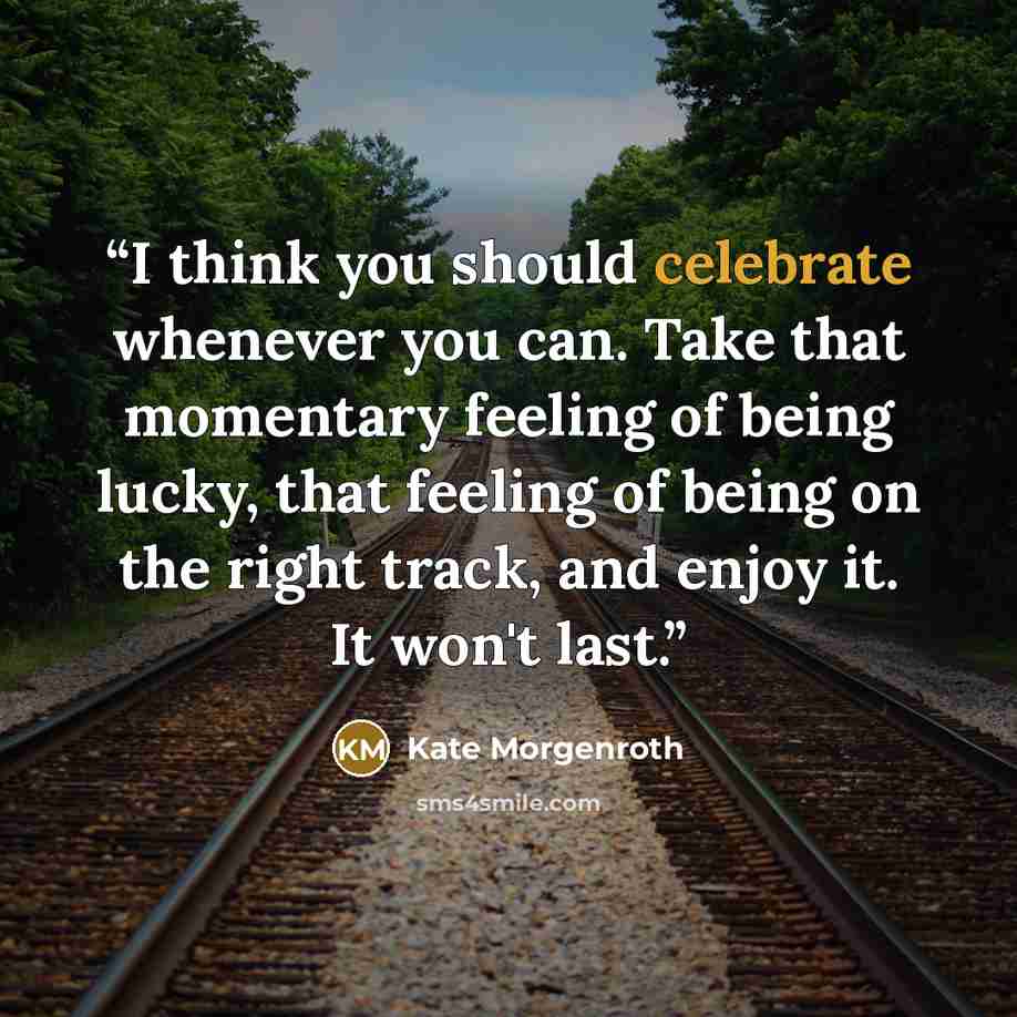 “I think you should celebrate whenever you can. Take that momentary feeling of being lucky, that feeling of being on the right track, and enjoy it. It won't last.” quote by Kate Morgenroth