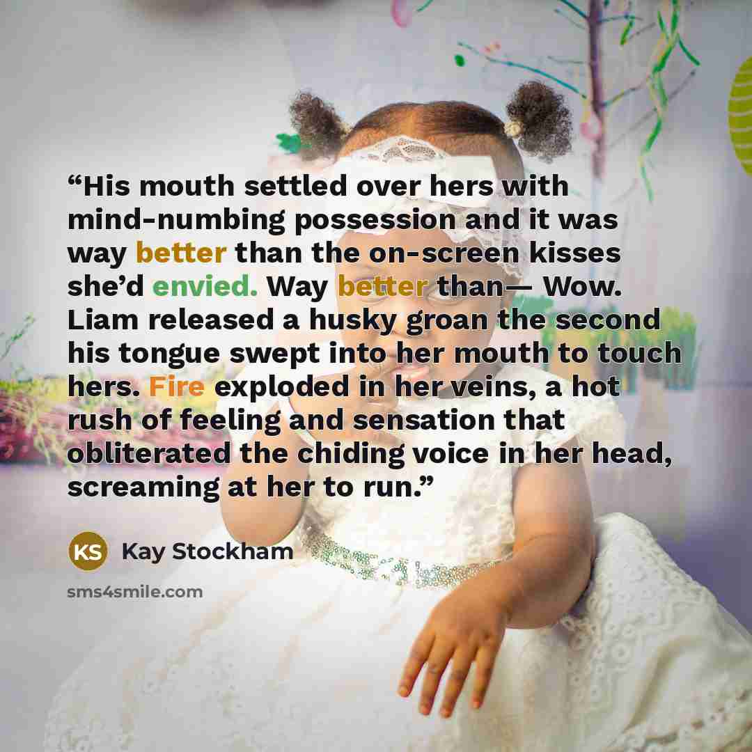 “His mouth settled over hers with mind-numbing possession and it was way better than the on-screen kisses she’d envied. Way better than— Wow. Liam released a husky groan the second his tongue swept into her mouth to touch hers. Fire exploded in her veins, a hot rush of feeling and sensation that…” quote by Kay Stockham