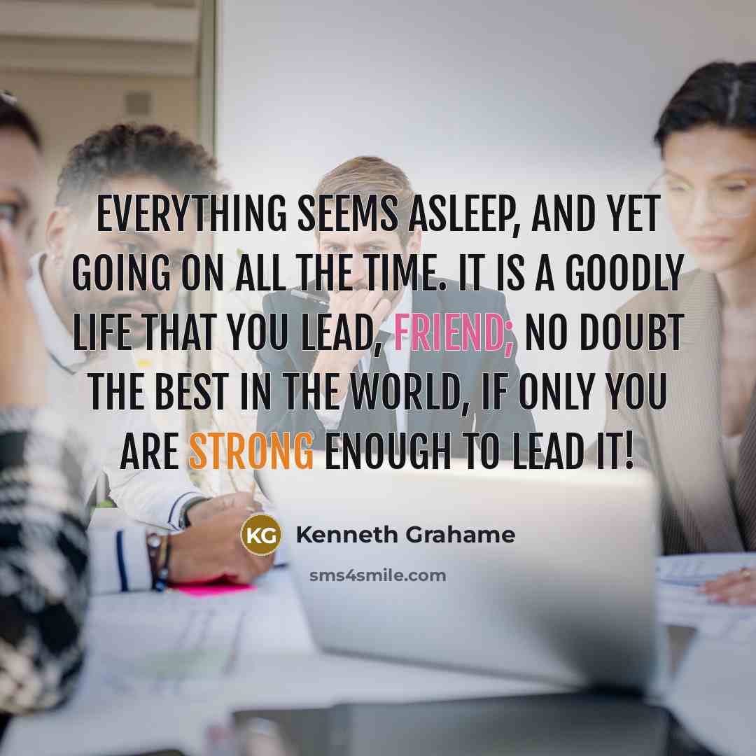 “Everything seems asleep, and yet going on all the time. It is a goodly life that you lead, friend; no doubt the best in the world, if only you are strong enough to lead it!” quote by Kenneth Grahame