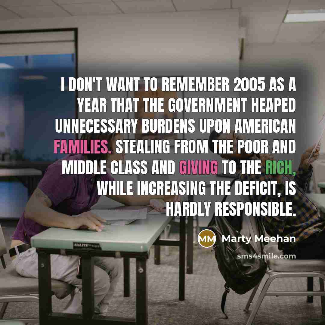 “I don't want to remember 2005 as a year that the government heaped unnecessary burdens upon American families. Stealing from the poor and middle class and giving to the rich, while increasing the deficit, is hardly responsible.” quote by Marty Meehan