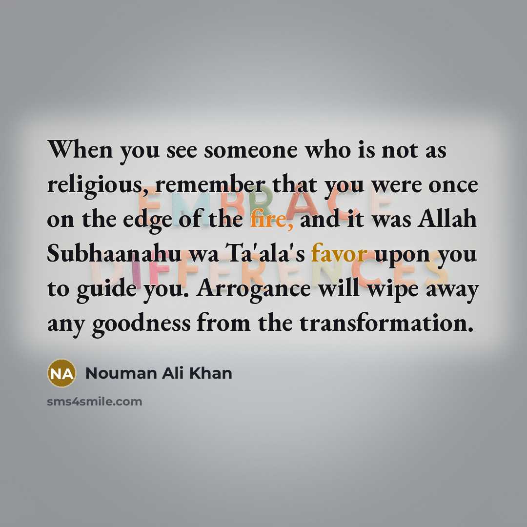 “When you see someone who is not as religious, remember that you were once on the edge of the fire, and it was Allah Subhaanahu wa Ta'ala's favor upon you to guide you. Arrogance will wipe away any goodness from the transformation.” quote by Nouman Ali Khan
